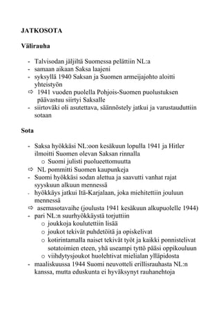 JATKOSOTA

Välirauha

  - Talvisodan jäljiltä Suomessa pelättiin NL:a
  - samaan aikaan Saksa laajeni
  - syksyllä 1940 Saksan ja Suomen armeijajohto aloitti
    yhteistyön
   1941 vuoden puolella Pohjois-Suomen puolustuksen
     päävastuu siirtyi Saksalle
  - siirtoväki oli asutettava, säännöstely jatkui ja varustauduttiin
    sotaan

Sota

  - Saksa hyökkäsi NL:oon kesäkuun lopulla 1941 ja Hitler
    ilmoitti Suomen olevan Saksan rinnalla
       o Suomi julisti puolueettomuutta
   NL pommitti Suomen kaupunkeja
  - Suomi hyökkäsi sodan alettua ja saavutti vanhat rajat
    syyskuun alkuun mennessä
  - hyökkäys jatkui Itä-Karjalaan, joka miehitettiin jouluun
    mennessä
   asemasotavaihe (joulusta 1941 kesäkuun alkupuolelle 1944)
  - pari NL:n suurhyökkäystä torjuttiin
       o joukkoja koulutettiin lisää
       o joukot tekivät puhdetöitä ja opiskelivat
       o kotirintamalla naiset tekivät työt ja kaikki ponnistelivat
         sotatoimien eteen, yhä useampi tyttö pääsi oppikouluun
       o viihdytysjoukot huolehtivat mielialan ylläpidosta
  - maaliskuussa 1944 Suomi neuvotteli erillisrauhasta NL:n
    kanssa, mutta eduskunta ei hyväksynyt rauhanehtoja
 