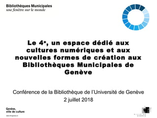 Le 4e
, un espace dédié aux
cultures numériques et aux
nouvelles formes de création aux
Bibliothèques Municipales de
Genève
Conférence de la Bibliothèque de l’Université de Genève
2 juillet 2018
 