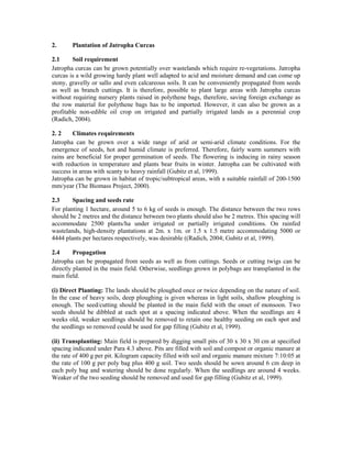 2.      Plantation of Jatropha Curcas

2.1     Soil requirement
Jatropha curcas can be grown potentially over wastelands which require re-vegetations. Jatropha
curcas is a wild growing hardy plant well adapted to acid and moisture demand and can come up
stony, gravelly or sallo and even calcareous soils. It can be conveniently propagated from seeds
as well as branch cuttings. It is therefore, possible to plant large areas with Jatropha curcas
without requiring nursery plants raised in polythene bags, therefore, saving foreign exchange as
the row material for polythene bags has to be imported. However, it can also be grown as a
profitable non-edible oil crop on irrigated and partially irrigated lands as a perennial crop
(Radich, 2004).

2. 2    Climates requirements
Jatropha can be grown over a wide range of arid or semi-arid climate conditions. For the
emergence of seeds, hot and humid climate is preferred. Therefore, fairly warm summers with
rains are beneficial for proper germination of seeds. The flowering is inducing in rainy season
with reduction in temperature and plants bear fruits in winter. Jatropha can be cultivated with
success in areas with scanty to heavy rainfall (Gubitz et al, 1999).
Jatropha can be grown in habitat of tropic/subtropical areas, with a suitable rainfall of 200-1500
mm/year (The Biomass Project, 2000).

2.3     Spacing and seeds rate
For planting 1 hectare, around 5 to 6 kg of seeds is enough. The distance between the two rows
should be 2 metres and the distance between two plants should also be 2 metres. This spacing will
accommodate 2500 plants/ha under irrigated or partially irrigated conditions. On rainfed
wastelands, high-density plantations at 2m. x 1m. or 1.5 x 1.5 metre accommodating 5000 or
4444 plants per hectares respectively, was desirable ((Radich, 2004; Gubitz et al, 1999).

2.4      Propagation
Jatropha can be propagated from seeds as well as from cuttings. Seeds or cutting twigs can be
directly planted in the main field. Otherwise, seedlings grown in polybags are transplanted in the
main field.

(i) Direct Planting: The lands should be ploughed once or twice depending on the nature of soil.
In the case of heavy soils, deep ploughing is given whereas in light soils, shallow ploughing is
enough. The seed/cutting should be planted in the main field with the onset of monsoon. Two
seeds should be dibbled at each spot at a spacing indicated above. When the seedlings are 4
weeks old, weaker seedlings should be removed to retain one healthy seeding on each spot and
the seedlings so removed could be used for gap filling (Gubitz et al, 1999).

(ii) Transplanting: Main field is prepared by digging small pits of 30 x 30 x 30 cm at specified
spacing indicated under Para 4.3 above. Pits are filled with soil and compost or organic manure at
the rate of 400 g per pit. Kilogram capacity filled with soil and organic manure mixture 7:10:05 at
the rate of 100 g per poly bag plus 400 g soil. Two seeds should be sown around 6 cm deep in
each poly bag and watering should be done regularly. When the seedlings are around 4 weeks.
Weaker of the two seeding should be removed and used for gap filling (Gubitz et al, 1999).
 
