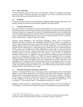 2.4.5 Inter-Cultivation
The field should be kept free from weeds at all the times. Around 3-4 weedings in the initial
period are enough to keep the field free weeds until the crop crosses the grand growth period
stage. Light harrowing is beneficial (Gubitz et al, 1999).

2.6      Irrigation
In case the monsoon is proper and well distributed, additional irrigation during rainy season is not
required. During dry period, the crop should be irrigated as and when required.

3.        Jatropha Oil Extraction
Two main methods of extracting the oil have been identified. They are the chemical extraction
method using solvent extraction with n-hexane and the mechanical extraction method using either
a manual ram-press or an engine driven- expeller. It has been reported that solvent extraction with
n-hexane could produce about 41% yield by weight of oil per kg of the jatropha seed. In addition
to this, it has been reported that the dry seed of J. curcas would yield about 30–38% of crude oil
using an engine driven – expeller (Forson et al, 2004).

Similarly, testing undertaken in the Technology Consultancy Centre (TCC) of the Kwame
Nkrumah University of Science and Technology (KNUST) for the extraction of Jatropha oil,
using a simple mechanical ram-press, showed that shelling of about 32 kg of unshelled seeds,
obtained resulted into 20 kg of the shelled fruit. From the shelled fruit, 19.6 kg of dough was
obtained after the milling process, which subsequently yielded 6.88 kg of oil representing about
21.5% of crude oil by weight per kg of the unshelled dry weight of the J. curcas seed. On the
assumption that a dry seed of J. curcas contains about 55% of oil, the efficiency of the mechanical
extraction process used was estimated to be 39% whereas a value of 98% is reported for
extraction with n-hexane. It is suggestive from the test that the mechanical ram-press used needs
some form of improvement (Forson et al, 2004). The process adopted for the oil extraction
includes, initially, shelling of Jatropha seeds to remove seed coat. The shelled seeds were milled
into dough using the corn mill machine. It has been reported that the moisture content has to be
maintained at 12% weight basis (wb). If the moisture content is less and above than 12 %, water
addition and removal respectively has to be done. The dough was then rolled into balls of 1 kg by
weight. Seeds balls were heated to 70-800 C in an oven. Heated rolled were then pressed using the
ram press and then filtered (Forson et al, 2004).

3.1     Bio-diesel Production and Energy requirement
Carretto et al illustrated that by means of emergy2 analysis, quantification of the environmental
support to the bio-diesel production, can be evaluate at the level of the biosphere. It has been
reported that the total energy requirement to harness 1 MJ of bio-diesel is equal to 1.398 MJ of
primary energy, of which 35% is derived from fossil fuels. The sectoral consumption of energy
for the production of bio-diesel has been reported as constituting 6% (Agriculture), 15 %
(Crushing), 77 % (Conversion), and 2 % (Transportation) (Carretto et al, 2004).

Similarly, emission charged on the production of bio-diesel comprises of 13% (Agriculture), 13
% (Crushing), 7 % (Conversion), Enduse (65%) and 2 % (Transportation) (Carretto et al, 2004).




2
 Moore. R.L, 1943 introduced concept of emergy, i.e “ the total amount of exergy of one kind (usually
solar) that is directly or indirectly required to make a given product or support a given flow”
 