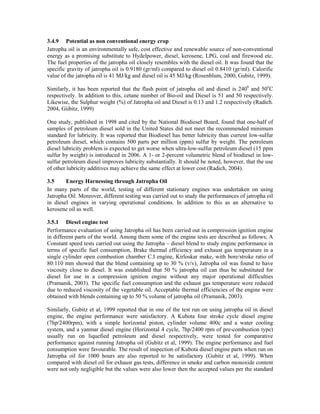 3.4.9 Potential as non conventional energy crop
Jatropha oil is an environmentally safe, cost effective and renewable source of non-conventional
energy as a promising substitute to Hydelpower, diesel, kerosene, LPG, coal and firewood etc.
The fuel properties of the jatropha oil closely resembles with the diesel oil. It was found that the
specific gravity of jatropha oil is 0.9180 (gr/ml) compared to diesel oil 0.8410 (gr/ml). Calorific
value of the jatropha oil is 41 MJ/kg and diesel oil is 45 MJ/kg (Rosenblum, 2000, Gubitz, 1999).

Similarly, it has been reported that the flash point of jatropha oil and diesel is 2400 and 50oC
respectively. In addition to this, cetane number of Bio-oil and Diesel is 51 and 50 respectively.
Likewise, the Sulphur weight (%) of Jatropha oil and Diesel is 0.13 and 1.2 respectively (Radich.
2004, Giibitz. 1999)

One study, published in 1998 and cited by the National Biodiesel Board, found that one-half of
samples of petroleum diesel sold in the United States did not meet the recommended minimum
standard for lubricity. It was reported that Biodiesel has better lubricity than current low-sulfur
petroleum diesel, which contains 500 parts per million (ppm) sulfur by weight. The petroleum
diesel lubricity problem is expected to get worse when ultra-low-sulfur petroleum diesel (15 ppm
sulfur by weight) is introduced in 2006. A 1- or 2-percent volumetric blend of biodiesel in low-
sulfur petroleum diesel improves lubricity substantially. It should be noted, however, that the use
of other lubricity additives may achieve the same effect at lower cost (Radich, 2004).

3.5     Energy Harnessing through Jatropha Oil
In many parts of the world, testing of different stationary engines was undertaken on using
Jatropha Oil. Moreover, different testing was carried out to study the performances of jatropha oil
in diesel engines in varying operational conditions. In addition to this as an alternative to
kerosene oil as well.

3.5.1 Diesel engine test
Performance evaluation of using Jatropha oil has been carried out in compression ignition engine
in different parts of the world. Among them some of the engine tests are described as follows; A
Constant speed tests carried out using the Jatropha – diesel blend to study engine performance in
terms of specific fuel consumption, Brake thermal efficiency and exhaust gas temperature in a
single cylinder open combustion chamber C.I engine, Kirloskar make, with bore/stroke ratio of
80:110 mm showed that the blend containing up to 30 % (v/v), Jatropha oil was found to have
viscosity close to diesel. It was established that 50 % jatropha oil can thus be substituted for
diesel for use in a compression ignition engine without any major operational difficulties
(Pramanik, 2003). The specific fuel consumption and the exhaust gas temperature were reduced
due to reduced viscosity of the vegetable oil. Acceptable thermal efficiencies of the engine were
obtained with blends containing up to 50 % volume of jatropha oil (Pramanik, 2003).

Similarly, Gubitz et al, 1999 reported that in one of the test run on using jatropha oil in diesel
engine, the engine performance were satisfactory. A Kubota four stroke cycle diesel engine
(7hp/2400rpm), with a simple horizontal piston, cylinder volume 400c and a water cooling
system, and a yanmar diesel engine (Horizontal 4 cycle, 7hp/2400 rpm of pre-combustion type)
usually run on liquefied petroleum and diesel respectively, were tested for comparative
performance against running Jatropha oil (Gubitz et al, 1999). The engine performance and fuel
consumption were favourable. The result of inspection of Kubota diesel engine parts when run on
Jatropha oil for 1000 hours are also reported to be satisfactory (Gubitz et al, 1999). When
compared with diesel oil for exhaust gas tests, difference in smoke and carbon monoxide content
were not only negligible but the values were also lower then the accepted values per the standard
 