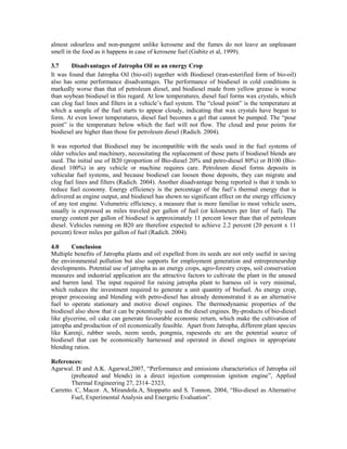 almost odourless and non-pungent unlike kerosene and the fumes do not leave an unpleasant
smell in the food as it happens in case of kerosene fuel (Gubitz et al, 1999).

3.7     Disadvantages of Jatropha Oil as an energy Crop
It was found that Jatropha Oil (bio-oil) together with Biodiesel (tran-esterified form of bio-oil)
also has some performance disadvantages. The performance of biodiesel in cold conditions is
markedly worse than that of petroleum diesel, and biodiesel made from yellow grease is worse
than soybean biodiesel in this regard. At low temperatures, diesel fuel forms wax crystals, which
can clog fuel lines and filters in a vehicle’s fuel system. The “cloud point” is the temperature at
which a sample of the fuel starts to appear cloudy, indicating that wax crystals have begun to
form. At even lower temperatures, diesel fuel becomes a gel that cannot be pumped. The “pour
point” is the temperature below which the fuel will not flow. The cloud and pour points for
biodiesel are higher than those for petroleum diesel (Radich. 2004).

It was reported that Biodiesel may be incompatible with the seals used in the fuel systems of
older vehicles and machinery, necessitating the replacement of those parts if biodiesel blends are
used. The initial use of B20 (proportion of Bio-diesel 20% and petro-diesel 80%) or B100 (Bio-
diesel 100%) in any vehicle or machine requires care. Petroleum diesel forms deposits in
vehicular fuel systems, and because biodiesel can loosen those deposits, they can migrate and
clog fuel lines and filters (Radich. 2004). Another disadvantage being reported is that it tends to
reduce fuel economy. Energy efficiency is the percentage of the fuel’s thermal energy that is
delivered as engine output, and biodiesel has shown no significant effect on the energy efficiency
of any test engine. Volumetric efficiency, a measure that is more familiar to most vehicle users,
usually is expressed as miles traveled per gallon of fuel (or kilometers per liter of fuel). The
energy content per gallon of biodiesel is approximately 11 percent lower than that of petroleum
diesel. Vehicles running on B20 are therefore expected to achieve 2.2 percent (20 percent x 11
percent) fewer miles per gallon of fuel (Radich. 2004).

4.0     Conclusion
Multiple benefits of Jatropha plants and oil expelled from its seeds are not only useful in saving
the environmental pollution but also supports for employment generation and entrepreneurship
developments. Potential use of jatropha as an energy crops, agro-forestry crops, soil conservation
measures and industrial application are the attractive factors to cultivate the plant in the unused
and barren land. The input required for raising jatropha plant to harness oil is very minimal,
which reduces the investment required to generate a unit quantity of biofuel. As energy crop,
proper processing and blending with petro-diesel has already demonstrated it as an alternative
fuel to operate stationary and motive diesel engines. The thermodynamic properties of the
biodiesel also show that it can be potentially used in the diesel engines. By-products of bio-diesel
like glycerine, oil cake can generate favourable economic return, which make the cultivation of
jatropha and production of oil economically feasible. Apart from Jatropha, different plant species
like Karenji, rubber seeds, neem seeds, pongmia, rapeseeds etc are the potential source of
biodiesel that can be economically harnessed and operated in diesel engines in appropriate
blending ratios.

References:
Agarwal. D and A.K. Agarwal,2007, “Performance and emissions characteristics of Jatropha oil
        (preheated and blends) in a direct injection compression ignition engine”, Applied
        Thermal Engineering 27, 2314–2323,
Carretto. C, Macor. A, Mirandola.A, Stoppatto and S. Tonnon, 2004, “Bio-diesel as Alternative
        Fuel, Experimental Analysis and Energetic Evaluation”.
 