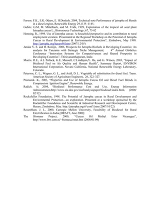 Forson. F.K., E.K. Oduro, E. H.Donkoh, 2004, Technical note Performance of jatropha oil blends
        in a diesel engine, Renewable Energy 29,1135–1145,
Gubitz. G.M, M. Mittelbach, and M. Trabi, 1999, Exploitation of the tropical oil seed plant
        Jatropha curcas L., Bioresource Technology; 67, 73-82
Henning, R., 1998. Use of Jatropha curcas: A household perspective and its contribution to rural
        employment creation. Presentated at the Regional Workshop on the Potential of Jatropha
        Curcas in Rural Development & Environmental Protection”, Zimbabwe, May 1998.
        http://jatropha.org/harare98.htm (2007/12/05)
Janske V. E. and H. Romijn, 2006, Prospects for Jatropha Biofuels in Developing Countries: An
        analysis for Tanzania with Strategic Niche Management;            4th Annual Globelics
        Conference “Innovation Systems for Competitiveness and Shared Prosperity in
        Developing Countries”, Thiruvananthapuram, India
Morris. R.E., A.L Pollack, G.E, Mansell, C.Lindhjem,Y. JIa, and G. Wilson, 2003, “Impact of
        Biodiesel Fuel on Air Quality and Human Health”, Summary Report, ENVIRON
        International Corporation, Novato California, National Renewable Energy Laboratory,
        Colorado.
Peterson, C. L., Wagner, G. L., and Auld, D. L. Vegetable oil substitution for diesel fuel. Trans.
        American Society of Agriculture Engineers, 26, 322–327.
Pramanik. K., 2003, “Properties and Use of Jatropha Curcas Oil and Diesel Fuel Blends in
        Compression Ignition Engine”, Renewable Energy.
Radich. A; 2004, “Biodiesel Performance Cost and Use, Energy Information
        Administration,http://www.eia.doe.gov/oiaf/analysispaper/biodiesel/index.html, (2008/
        02/12)
Rockefeller Foundation, 1998. The Potential of Jatropha curcas in Rural Development and
        Environmental Protection—an exploration. Presented at a workshop sponsored by the
        Rockafeller Foundation and Scientific & Industrial Research and Development Center,
        Harare, Zimbabwe, May. http://jatropha.org/rf-conf1.htm (2007/10/22)
Rosenblum. J. L, 2000, Carnegie Mellon University, Feasibility of Biodiesel for Rural
        Electrification in India,[DRAFT, June 2000]
The     Biomass       Project,     2000,    “Curcas    Oil     Methyl      Ester     Nicaragua”,
        http://www.ibw.com.ni/~biomasa/emat.htm (2008/01/09)
 