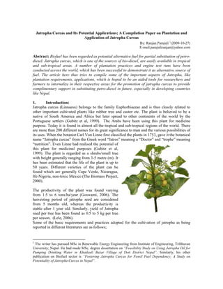 Jatropha Curcas and Its Potential Applications; A Compilation Paper on Plantation and
                               Application of Jatropha Curcas
                                                                     By: Ranjan Parajuli 1(2009-10-27)
                                                                     E-mail:parajuliranjan@yahoo.com

Abstract: Biofuel has been regarded as potential alternative fuel for partial substitution of petro-
diesel. Jatropha curcas, which is one of the sources of bio-diesel, are easily available in tropical
and sub-tropical areas. A number of plantation practices and engine test runs have been
conducted across the world, which has been successful to demonstrate it as alternative source of
fuel. The article here thus tries to compile some of the important aspects of Jatropha, like
plantation requirements, applications, which is hoped to be an aided tools for researchers and
farmers to internalize in their respective areas for the promotion of jatropha curcas to provide
complimentary support in substituting petro-diesel in future, especially in developing countries
like Nepal.

1.       Introduction:
Jatropha curcas (Linnaeus) belongs to the family Euphorbiaceae and is thus closely related to
other important cultivated plants like rubber tree and caster etc. The plant is believed to be a
native of South America and Africa but later spread to other continents of the world by the
Portuguese settlers (Gubitz et al, 1999). The Arabs have been using this plant for medicine
purpose. Today it is found in almost all the tropical and sub-tropical regions of the world. There
are more than 200 different names for its great significance to man and the various possibilities of
its uses. When the botanist Carl Von Linne first classified the plants in 1753, gave it the botanical
name “Jatropha curcas” from the Greek word “Jatros” meaning a “Doctor” and “trophe” meaning
“nutrition”. Even Linne had realised the potential of
this plant for medicinal purposes (Gubitz et al,
1999). The plant is regarded as a shrubs/small tree
with height generally ranging from 3-5 metre (m). It
has been estimated that the life of the plant is up to
50 years. Different varieties of the plant can be
found which are generally Cape Verde, Nicaragua,
Ife-Nigeria, non-toxic Mexico (The Biomass Project,
2000).

The productivity of the plant was found varying
from 1.5 to 6 tons/ha/year (Goswami, 2006). The
harvesting period of jatropha seed are considered
from 5 months old, whereas the productivity is
stable after 1 year old. Similarly, yield of Jatropha
seed per tree has been found as 0.5 to 5 kg per tree
per season. (Lele, 2006).
Some of the basic requirements and practices adopted for the cultivation of jatropha as being
reported in different literatures are as follows;


1
 The writer has pursued MSc in Renewable Energy Engineering from Institute of Engineering, Tribhuvan
University, Nepal. He had made MSc. degree dissertation on “Feasibility Study on Using Jatropha Oil for
Pumping Drinking Water in Khadauli Bazar Village of Doti District Nepal”. Similarly, his other
publication on Biofuel sector is “Fostering Jatropha Curcas for Fossil Fuel Dependency; A Study on
Potentiality of Jatropha Curcas in Nepal”.
 