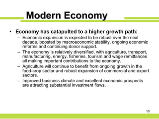 Modern Economy Economy has catapulted to a higher growth path: Economic expansion is expected to be robust over the next decade, boosted by macroeconomic stability, ongoing economic reforms and continuing donor support. The economy is relatively diversified, with agriculture, transport, manufacturing, energy, fisheries, tourism and wage remittances all making important contributions to the economy. Agriculture will continue to benefit from ongoing growth in the food-crop sector and robust expansion of commercial and export sectors. Improved business climate and excellent economic prospects are attracting substantial investment flows. 