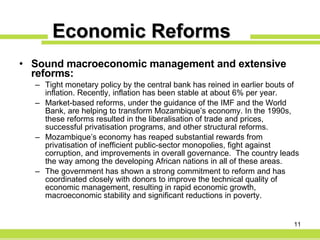 Economic Reforms Sound macroeconomic management and extensive reforms: Tight monetary policy by the central bank has reined in earlier bouts of inflation. Recently, inflation has been stable at about 6% per year. Market-based reforms, under the guidance of the IMF and the World Bank, are helping to transform Mozambique’s economy. In the 1990s, these reforms resulted in the liberalisation of trade and prices, successful privatisation programs, and other structural reforms. Mozambique’s economy has reaped substantial rewards from privatisation of inefficient public-sector monopolies, fight against corruption, and improvements in overall governance.  The country leads the way among the developing African nations in all of these areas. The government has shown a strong commitment to reform and has coordinated closely with donors to improve the technical quality of economic management, resulting in rapid economic growth, macroeconomic stability and significant reductions in poverty. 