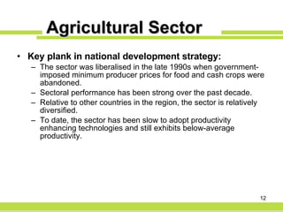 Agricultural Sector Key plank in national development strategy: The sector was liberalised in the late 1990s when government-imposed minimum producer prices for food and cash crops were abandoned. Sectoral performance has been strong over the past decade. Relative to other countries in the region, the sector is relatively diversified. To date, the sector has been slow to adopt productivity enhancing technologies and still exhibits below-average productivity. 