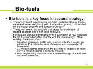 Bio-fuels Bio-fuels is a key focus in sectoral strategy: The government is promoting bio-fuels, both bio-ethanol (sugar cane and sweet sorghum) and bio-diesel (copra oil, cotton seed oil, sunflower seed oil and Jatropha Curcas).  The government has adopted a strategy for eradication of leaded gasoline and other toxic additives.  Favourable climatic conditions for the cultivation of raw materials for bio-fuels positions the country well for this strategy.  Most notably, the country has: 36 million hectares of arable land, of which only 9% is in use.  An additional 41.2 million hectares of marginal land is currently not being used. 3.3 million hectares of land with the potential for irrigation, of which only 1.6 million hectares is currently irrigated. Most neighbouring countries have a severe shortage of arable land and water resources. 