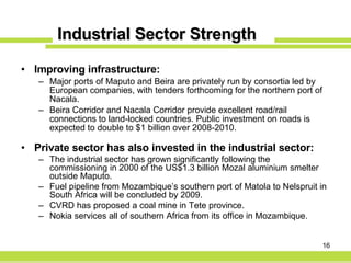 Industrial Sector Strength Improving infrastructure: Major ports of Maputo and Beira are privately run by consortia led by European companies, with tenders forthcoming for the northern port of Nacala. Beira Corridor and Nacala Corridor provide excellent road/rail connections to land-locked countries.  Public investment on roads is expected to double to $1 billion over 2008-2010. Private sector has also invested in the industrial sector: The industrial sector has grown significantly following the commissioning in 2000 of the US$1.3 billion Mozal aluminium smelter outside Maputo. Fuel pipeline from Mozambique’s southern port of Matola to Nelspruit in South Africa will be concluded by 2009. CVRD has proposed a coal mine in Tete province. Nokia services all of southern Africa from its office in Mozambique. 
