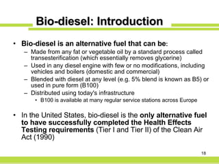 Bio-diesel: Introduction Bio-diesel is an alternative fuel that can be : Made from any fat or vegetable oil by a standard process called transesterification (which essentially removes glycerine) Used in any diesel engine with few or no modifications, including vehicles and boilers (domestic and commercial) Blended with diesel at any level (e.g. 5% blend is known as B5) or used in pure form (B100) Distributed using today's infrastructure B100 is available at many regular service stations across Europe In the United States, bio-diesel is the  only alternative fuel to have successfully completed the Health Effects Testing requirements  (Tier I and Tier II) of the Clean Air Act (1990) 
