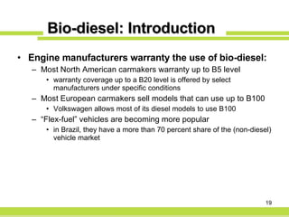 Bio-diesel: Introduction Engine manufacturers warranty the use of bio-diesel: Most North American carmakers warranty up to B5 level  warranty coverage up to a B20 level is offered by select manufacturers under specific conditions Most European carmakers sell models that can use up to B100 Volkswagen allows most of its diesel models to use B100 “ Flex-fuel” vehicles are becoming more popular in Brazil, they have a more than 70 percent share of the (non-diesel) vehicle market  