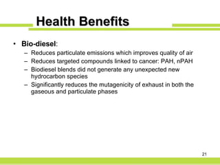 Health Benefits Bio-diesel : Reduces particulate emissions which improves quality of air Reduces targeted compounds linked to cancer: PAH, nPAH Biodiesel blends did not generate any unexpected new hydrocarbon species Significantly reduces the mutagenicity of exhaust in both the gaseous and particulate phases 