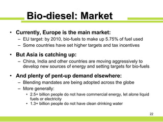 Bio-diesel: Market Currently, Europe is the main market: EU target: by 2010, bio-fuels to make up 5.75% of fuel used Some countries have set higher targets and tax incentives But Asia is catching up: China, India and other countries are moving aggressively to develop new sources of energy and setting targets for bio-fuels And plenty of pent-up demand elsewhere: Blending mandates are being adopted across the globe  More generally: 2.5+ billion people do not have commercial energy, let alone liquid fuels or electricity 1.3+ billion people do not have clean drinking water 