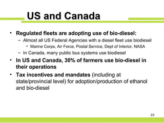 US and Canada Regulated fleets are adopting use of bio-diesel: Almost all US Federal Agencies with a diesel fleet use biodiesel Marine Corps, Air Force, Postal Service, Dept of Interior, NASA In Canada, many public bus systems use biodiesel In US and Canada, 30% of farmers use bio-diesel in their operations Tax incentives and mandates  (including at state/provincial level) for adoption/production of ethanol and bio-diesel  