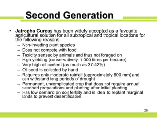 Second Generation Jatropha Curcas  has been widely accepted as a favourite agricultural solution for all subtropical and tropical locations for the following reasons: Non-invading plant species Does not compete with food Toxicity sensed by animals and thus not foraged on High yielding (conservatively: 1,000 litres per hectare) Very high oil content (as much as 37-42%) Oil seed is collected by hand Requires only moderate rainfall (approximately 600 mm) and can withstand long periods of drought Permanent, uncomplicated crop that does not require annual seedbed preparations and planting after initial planting Has low demand on soil fertility and is ideal to replant marginal lands to prevent desertification 
