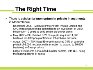 The Right Time There is substantial  momentum in private investments  in Mozambique: December 2006 – Malavalli Power Plant Private Limited and CVC Infrastructure India committed to an investment of US$1 billion over 10 years to build seven bio-power plants May 2007 – PLUS-listed ESV Group plc acquired 11,000 hectares for Jatropha plantation in Inhambane province August 2007 – TSX-listed Energem acquired 70% of Jatropha project of 6,000 hectares (with an option to expand to 60,000 hectares) in Gaza province Large investments announced in other sectors, with U.S. being  the leading source of capital 