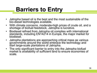Barriers to Entry Jatropha based oil is the best and the most sustainable of the bio-diesel technologies available. With climate concerns, moderate-high prices of crude oil, and a shortage of biofuel feedstock, Jatropha is lucrative. Biodiesel refined from Jatropha oil complies with international standards, including EN14214 in Europe, the major market for biodiesel. Jatropha plantations are approaching critical mass as various governments around the world embrace the technology and start large-scale plantations of Jatropha. The only significant barrier to entry into the Jatropha biofuel market is availability of sufficient land to ensure economies of scale. 