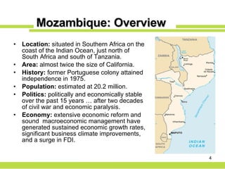 Mozambique: Overview Location:  situated in Southern Africa on the coast of the Indian Ocean, just north of South Africa and south of Tanzania. Area:  almost twice the size of California. History:  former Portuguese colony attained independence in 1975. Population:  estimated at 20.2 million. Politics:  politically and economically stable over the past 15 years … after two decades of civil war and economic paralysis. Economy:  extensive economic reform and sound  macroeconomic management have generated sustained economic growth rates, significant business climate improvements, and a surge in FDI. 
