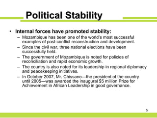 Political Stability Internal forces have promoted stability: Mozambique has been one of the world’s most successful examples of post-conflict reconstruction and development. Since the civil war, three national elections have been successfully held. The government of Mozambique is noted for policies of reconciliation and rapid economic growth. The country is also noted for its leadership in regional diplomacy and peacekeeping initiatives. In October 2007, Mr. Chissano—the president of the country until 2005— was awarded the inaugural $5 million Prize for Achievement in African Leadership in good governance.  