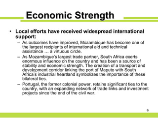 Economic Strength Local efforts have received widespread international support: As outcomes have improved, Mozambique has become one of the largest recipients of international aid and technical assistance … a virtuous circle. As Mozambique’s largest trade partner, South Africa exerts enormous influence on the country and has been a source of stability and economic strength. The creation of a transport and development corridor linking the port of Maputo with South Africa’s industrial heartland symbolizes the importance of these bilateral ties. Portugal, the former colonial power, retains significant ties to the country, with an expanding network of trade links and investment projects since the end of the civil war. 