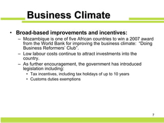 Broad-based improvements and incentives: Mozambique is one of five African countries to win a 2007 award from the World Bank for improving the business climate:  “ Doing Business Reformers’ Club”. Low labour costs continue to attract investments into the country. As further encouragement, the government has introduced legislation including: Tax incentives, including tax holidays of up to 10 years Customs duties exemptions Business Climate 