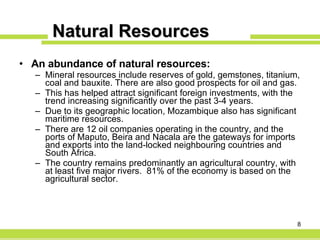 Natural Resources An abundance of natural resources: Mineral resources include reserves of gold, gemstones, titanium, coal and bauxite. There are also good prospects for oil and gas. This has helped attract significant foreign investments, with the trend increasing significantly over the past 3-4 years.  Due to its geographic location, Mozambique also has significant maritime resources. There are 12 oil companies operating in the country, and the ports of Maputo, Beira and Nacala are the gateways for imports and exports into the land-locked neighbouring countries and South Africa.  The country remains predominantly an agricultural country, with at least five major rivers.  81% of the economy is based on the agricultural sector. 