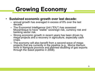 Growing Economy Sustained economic growth over last decade: annual growth has averaged in excess of 8% over the last decade. The Economist Intelligence Unit (“EIU”) has assessed Mozambique to have “stable” sovereign risk, currency risk and banking sector risk. Strong economic growth in recent years has been driven by mega-projects and a recovery in agriculture, especially cash crops. The economy will also benefit from a second-wave of mega-projects that are currently in the pipeline (e.g., Moma titanium mine in Nampula province and planned doubling of gas exports through the Sasol pipeline in 2008). 