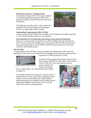 Jatropha curcas in Africa – an Evaluation



   Plantation in Teachers Training School,
   In a teachers training school a 2 ha area was planted
   with Jatropha seedlings (more than 2.000) in the
   beginning of 2002. In mid 2003 the first seeds could
   be collected.

   This plantation was also used as a site to inform the
   population about the advantages of “the Jatropha
   System” by organisinfg a public field day.
   Soap making women group in Mto Wa Mbu
   A women group in Mto Wa Mbu buys Jatropha oil from Engaruka and makes soap from
   it. They sell this Jatropha soap for a very good price.
   Seed collecting, oil extracting and soap making women groups in Engaruka
   There are 2 women groups in Engaruka who collect Jatropha seeds and extract the oil.
   Part of the oil is sold to the Jatropha soap women group in Mto Wa Mbu, the other part
   they process themselfes to soap. KAKUTE started this activities about two years ago
   within the ARI-Monduli project.
Mto Wa Mbu
A women group in Mto Wa Mbu, a town just besides the Manyara lake on the way to the
Ngorongoro Crater, buys every month 20 litres of Jatropha oil from the first women group of
                                  Engaruka for 2.000 TZS per litre (2 USD).

                                      From this oil they produce about 40 kg of soap and sell
                                      this for about 126.000 TZS (120 USD), a piece of about
                                      100 g for 500 TZS. Since soap making is an easy
  Simple method to produce soap bars  process and does not
                                      require much labour,
   this is economically a very interesting business (details
   see page 21).

   The Jatropha soap has the immage of a medical soap. It is
   produced by the women group within a dispensary and is
   sold by women in other dispensaries. Many different
   medicinal properties are attributed to the Jatropha soap (it
   helps against different skin diseases). This is why the
   soap can be sold for such a good price.
                                                                      Sale of Jatropha soap in a dispensary




                                                                                                  11
     Reinhard K. Henning, bagani, Rothkreuz 11, D-88138 Weissensberg, Germany
           e-mail: henning@bagani.de, Jatropha website: www.Jatropha.org
 