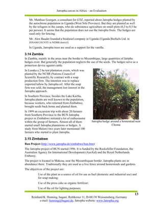 Jatropha curcas in Africa – an Evaluation


   Mr. Matthias Goergen, a consultant for GTZ, reported about Jatropha hedges planted by
   the autochtone population in Uganda (West Nile Province). But they are planted as well
   by the refugees in the camps, who do subsistence agriculture on small plots (0,3 to 0,5 ha
   per person). It seems that the population does not use the Jatropha fruits. The hedges are
   used only for fencing.
   Mr. Alex Baudet founded a biodiesel company in Uganda (Uganda Biofuels Ltd. in
   JONAM COUNTY in NEBBI district).

   In Uganda, Jatropha trees are used as a support for the vanilla.

3.14 Zambia
In Zambia, mainly in the areas near the border to Mozambique, large quantities of Jatrpha
hedges exist. But generally the population neglects the use of the seeds. The hedges serve as a
protection device against cattle.
In Lusaka a 2 ha test plantation exists, which was
planted by the NCSR (Nations Council of
Scientific Research), by contract with a soap
production firm. The intention was to replace
imported tallow by Jatropha oil. After the soap
firm was sold, the management lost interest in the
Jatropha approach.
In Southern Province, besides the Lake Kariba,
Jatropha plants are well known to the population,
because workers, who returned from Zimbabwe,
brought seeds back home and planted them.
In 1999 an excursion trip with about 20 farmers
from Southern Province to the BUN Jatropha
project in Zimbabwe initiated a lot of enthusiasme
within the group of farmers. Almost all of them           Jatropha hedge around a homestead near
started small Jatropha plantations or hedges. A                           Choma
study from Malawi two years later mentioned 100
farmers who started to plant Jatropha.

3.15 Zimbabwe
Bun Project (http://www.jatropha.de/zimbabwe/bun.htm)
The Jatropha project of BUN started 1996. It is funded by the Rockefeller Foundation, the
Australien Agency for International Development (AusAid) and the Royal Netherlands
Embassy.
The project is located in Makosa, near the Mozambiquan border. Jatropha plants are in
abundance there. Traditionally they are used as a live fence around homesteads and gardens.
The objectives of the project are:
           Use of the plant as a source of oil for use as fuel (domestic and industrial use) and
           for soap making;
           Use of the press cake as organic fertilizer;
           Use of the oil for lighting purposes;
                                                                                              13
     Reinhard K. Henning, bagani, Rothkreuz 11, D-88138 Weissensberg, Germany
           e-mail: henning@bagani.de, Jatropha website: www.Jatropha.org
 