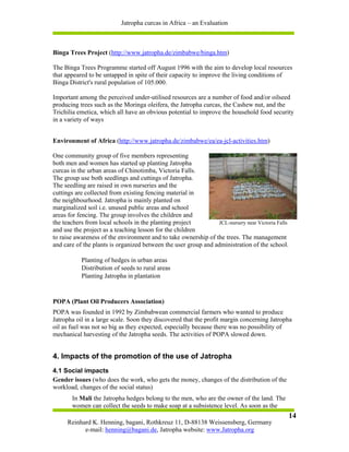 Jatropha curcas in Africa – an Evaluation



Binga Trees Project (http://www.jatropha.de/zimbabwe/binga.htm)

The Binga Trees Programme started off August 1996 with the aim to develop local resources
that appeared to be untapped in spite of their capacity to improve the living conditions of
Binga District's rural population of 105.000.

Important among the perceived under-utilised resources are a number of food and/or oilseed
producing trees such as the Moringa oleifera, the Jatropha curcas, the Cashew nut, and the
Trichilia emetica, which all have an obvious potential to improve the household food security
in a variety of ways


Environment of Africa (http://www.jatropha.de/zimbabwe/ea/ea-jcl-activities.htm)

One community group of five members representing
both men and women has started up planting Jatropha
curcas in the urban areas of Chinotimba, Victoria Falls.
The group use both seedlings and cuttings of Jatropha.
The seedling are raised in own nurseries and the
cuttings are collected from existing fencing material in
the neighbourhood. Jatropha is mainly planted on
marginalized soil i.e. unused public areas and school
areas for fencing. The group involves the children and
the teachers from local schools in the planting project         JCL-nursery near Victoria Falls
and use the project as a teaching lesson for the children
to raise awareness of the environment and to take ownership of the trees. The management
and care of the plants is organized between the user group and administration of the school.

           Planting of hedges in urban areas
           Distribution of seeds to rural areas
           Planting Jatropha in plantation


POPA (Plant Oil Producers Association)
POPA was founded in 1992 by Zimbabwean commercial farmers who wanted to produce
Jatropha oil in a large scale. Soon they discovered that the profit margin concerning Jatropha
oil as fuel was not so big as they expected, especially because there was no possibility of
mechanical harvesting of the Jatropha seeds. The activities of POPA slowed down.


4. Impacts of the promotion of the use of Jatropha
4.1 Social impacts
Gender issues (who does the work, who gets the money, changes of the distribution of the
workload, changes of the social status)
       In Mali the Jatropha hedges belong to the men, who are the owner of the land. The
       women can collect the seeds to make soap at a subsistence level. As soon as the
                                                                                                  14
     Reinhard K. Henning, bagani, Rothkreuz 11, D-88138 Weissensberg, Germany
           e-mail: henning@bagani.de, Jatropha website: www.Jatropha.org
 