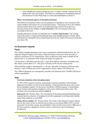 Jatropha curcas in Africa – an Evaluation

        o Since Jatropha has a deep reaching tap root, it is able to “pump” minerals from the
          depth of the soil to the surface. This leads to a rehabilitation of degraded land (see
          also decision of Tamil Nadu State on waste land rehabilitation in annex 9.

   Other environmental aspects of Jatropha promotion
   The NGO Environnement Africa uses the plantation of Jatropha to raise awareness with
   school children and teachers for environmental aspects: “The group involves the children
   and the teachers from local schools in the planting project and use the project as a
   teaching lesson for the children to raise awareness of the environment and to take
   ownership of the trees”.
   Jatropha plantations can play an important role in carbon sequestration. The existing
   large scale project in Egypt and the planned large scale Jatropha projects in South Africa
   and Ghana are calculated with an initial financement by the Trade of Emission Certificates
   (see annex 10).


4.3 Economic impacts
Egypt
The 5.000 ha Jatropha plantation near Luxor is initiated by a British biodiesel firm, D1. An
important financial aspect is the money, which the project will receive from the trade of
emission certificates of CO2 sequestration. Since no data have been made available by the
project, here is an estimation of the money the project can apply for:
1 ha has about 1.600 plant, each has after 7 years about 200 kg of biomass, including roots.
Dry matter content about 25 %. This gives a biomass of 80 tons dry matter per ha.
About half that weight is carbondioxid, i.e. 40 tons. The trade of emission certificates pays
between 3 and 4 USD per ton of CO2 sequestration, which is about 150 USD per ha.
The 5.000 ha plantation can consequently calculate with financial aid of 750.000 USD due to
carbon sequestration

Mali
   External evaluation of the Jatropha project
   In 1995 a GTZ-expert in economy analysed the economic feasibility of the Jatropha
   approach. He studied 2 versions of oil expelling: a hand operated ram press and a motor
   driven Sundhara expeller. For the last he calculated 2 different engines: a cheap Indian
   motor (Lister) with regularly breakdowns and a more solid German Hatz motor. The
   summary and conclusions are added in annex 6.
   Ram-press: Mr. Wiemer states: The calculations for the hand operated Bielenberg press
   indicate that the extraction of Jatropha oil with this equipment is not financially feasible
   under field conditions in rural Mali.
   Motor driven expeller: Mr. Wiemer states: The results of the financial analysis indicate
   that for the Lister version an internal rate of return on investment (IRR) of 49 % can be
   projected. For the Hatz version, the profitability of the oil mill is lower (26 % IRR) due to
   the more expensive equipment, but also carries a much lower risk of mechanical
   breakdowns.

                                                                                                17
     Reinhard K. Henning, bagani, Rothkreuz 11, D-88138 Weissensberg, Germany
           e-mail: henning@bagani.de, Jatropha website: www.Jatropha.org
 
