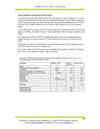 Jatropha curcas in Africa – an Evaluation



Soap production (calculation of the project)
As can be seen in the table further down, The extraction of 12 kg of seeds gives 3 l of oil,
which are transformed into soap. The soap making technology is very simple and therefor
a real village technology: the only investment is a hand operated handpress for 150 USD.
The soap will be made in plastc bowls or buckets, and the pieces are cut with ordinary
knifes.
As the table shows, the processing of 12 kg of seeds gives 28 pieces of soap of 170 g each,
which is 4,760 kg. This takes 5 hours of work (estimated). The total input is added to 3,04
USD.
The soap can be sold for 4,20 USD, and the 9 kg of presscake are well appreciated as
organic fertilizer. It can be sold for 0,27 USD, which gives an total of revenues of 4,47
USD.
Reduced by the input of 3,04 USD, the net profit of processing 12 kg of Jatropha seeds is
1,43 USD, which is about 0,3 USD per hour.
Even if the estimated time for processing is doubled, the net profit is about 0,15 USD per
hour. This is more than the average wage for workers.




                                                                                            18
 Reinhard K. Henning, bagani, Rothkreuz 11, D-88138 Weissensberg, Germany
       e-mail: henning@bagani.de, Jatropha website: www.Jatropha.org
 