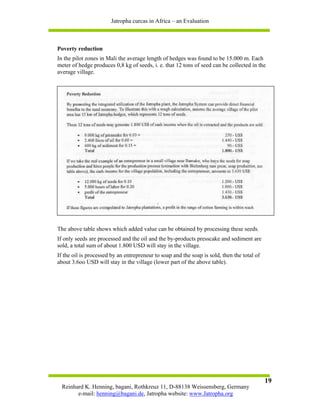 Jatropha curcas in Africa – an Evaluation



Poverty reduction
In the pilot zones in Mali the average length of hedges was found to be 15.000 m. Each
meter of hedge produces 0,8 kg of seeds, i. e. that 12 tons of seed can be collected in the
average village.




The above table shows which added value can be obtained by processing these seeds.
If only seeds are processed and the oil and the by-products presscake and sediment are
sold, a total sum of about 1.800 USD will stay in the village.
If the oil is processed by an entrepreneur to soap and the soap is sold, then the total of
about 3.6oo USD will stay in the village (lower part of the above table).




                                                                                             19
  Reinhard K. Henning, bagani, Rothkreuz 11, D-88138 Weissensberg, Germany
        e-mail: henning@bagani.de, Jatropha website: www.Jatropha.org
 