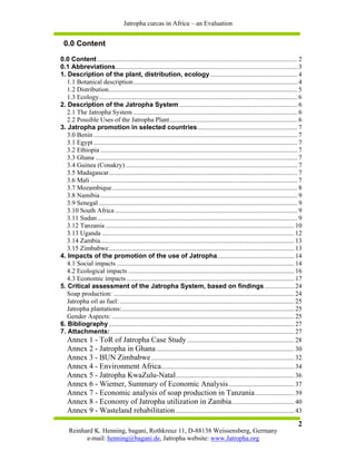Jatropha curcas in Africa – an Evaluation


 0.0 Content

0.0 Content .......................................................................................................................... 2
0.1 Abbreviations............................................................................................................... 3
1. Description of the plant, distribution, ecology ..................................................... 4
   1.1 Botanical description.................................................................................................... 4
   1.2 Distribution................................................................................................................... 5
   1.3 Ecology......................................................................................................................... 6
2. Description of the Jatropha System ........................................................................ 6
   2.1 The Jatropha System .................................................................................................... 6
   2.2 Possible Uses of the Jatropha Plant.............................................................................. 6
3. Jatropha promotion in selected countries............................................................. 7
   3.0 Benin ............................................................................................................................ 7
   3.1 Egypt ............................................................................................................................ 7
   3.2 Ethiopia ........................................................................................................................ 7
   3.3 Ghana ........................................................................................................................... 7
   3.4 Guinea (Conakry)......................................................................................................... 7
   3.5 Madagascar................................................................................................................... 7
   3.6 Mali .............................................................................................................................. 7
   3.7 Mozambique................................................................................................................. 8
   3.8 Namibia ........................................................................................................................ 9
   3.9 Senegal ......................................................................................................................... 9
   3.10 South Africa ............................................................................................................... 9
   3.11 Sudan.......................................................................................................................... 9
   3.12 Tanzania ................................................................................................................... 10
   3.13 Uganda ..................................................................................................................... 12
   3.14 Zambia...................................................................................................................... 13
   3.15 Zimbabwe................................................................................................................. 13
4. Impacts of the promotion of the use of Jatropha............................................... 14
   4.1 Social impacts ............................................................................................................ 14
   4.2 Ecological impacts ..................................................................................................... 16
   4.3 Economic impacts ...................................................................................................... 17
5. Critical assessment of the Jatropha System, based on findings .................. 24
   Soap production: .............................................................................................................. 24
   Jatropha oil as fuel: .......................................................................................................... 25
   Jatropha plantations:......................................................................................................... 25
   Gender Aspects: ............................................................................................................... 25
6. Bibliography ................................................................................................................. 27
7. Attachments:................................................................................................................ 27
   Annex 1 - ToR of Jatropha Case Study ................................................................. 28
   Annex 2 - Jatropha in Ghana .................................................................................... 30
   Annex 3 - BUN Zimbabwe ....................................................................................... 32
   Annex 4 - Environment Africa ................................................................................. 34
   Annex 5 - Jatropha KwaZulu-Natal ........................................................................ 36
   Annex 6 - Wiemer, Summary of Economic Analysis ........................................ 37
   Annex 7 - Economic analysis of soap production in Tanzania ........................ 39
   Annex 8 - Economy of Jatropha utilization in Zambia ...................................... 40
   Annex 9 - Wasteland rehabilitation ........................................................................ 43
                                                                                                                                         2
    Reinhard K. Henning, bagani, Rothkreuz 11, D-88138 Weissensberg, Germany
          e-mail: henning@bagani.de, Jatropha website: www.Jatropha.org
 