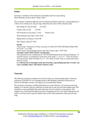 Jatropha curcas in Africa – an Evaluation


Sudan
Economic evaluation of the utilization of Jatropha seeds for soap making
(from Henning, mission report, Sudan, 2001)

This economic evaluation adds the costs of material and labour input for a soap production of
3 litres of oil, which gives 5 kg of soap, reduced by the value of the sold press cake.
   harvesting of 12 kg of seeds       4 h work
   Caustic soda, 0,5 kg       1,0 US$
   Oil extraction (12 kg seeds, 3 l oil)      4 hours work
   Soap making (5 kg soap) 1 hour work
   Depreciation of oil press 0,24 US$
   Sale of press cake 0,27 US$
   Result:
   5 kg of soap = 50 pieces of 100 g, one piece is worth 0,43 US$ (100 Sudan Dirham SD)
   50 x 0,43 = 21,5 US$
   minus caustic soda and depreciation, plus sale of press cake = 0,97 US$
   economic result: 20,53 US$ for 1 production.
   The minimum to live in Khartoum is 170 US$ (Information by the German Embassy). To
   earn this money, 8,3 production cycles have to be made, i. e. 8,3 x 3 = 24,9 l of oil have
   to be processed, which will take 8,3 x 9 = 74,7 hours of work. This is a work load of less
   than two weeks.
   i.e. with harvest of Jatropha seeds, oil extraction, soap making and sale a worker can
   earn a monthly salary with about 75 hours work!




Tanzania

The follwing economic evaluation of activities of the use of the Jatropha plant is based on
experience of KAKUTE in its Jatropha project ARI-Monduli (Alternative Resources of
Income for Monduli women). The figures are ascertained by Kakute.
The economic calculation is differentiated between seed collection, oil extraction and soap
making. It is obvious, that the collection of seeds and its sale gives the least added value. Oil
extraction is more profitable than seed collection, but not as good as soap making. This
explains very clearly that the Massai women of Engaruka are not very much interested to sell
seeds or oil, they want to gain the added value of the whole production chain and sell only
soap.




                                                                                               20
     Reinhard K. Henning, bagani, Rothkreuz 11, D-88138 Weissensberg, Germany
           e-mail: henning@bagani.de, Jatropha website: www.Jatropha.org
 