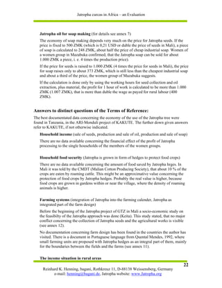 Jatropha curcas in Africa – an Evaluation



   Jatropha oil for soap making (for details see annex 7)
   The economy of soap making depends very much on the price for Jatropha seeds. If the
   price is fixed to 500 ZMK (which is 0,21 USD or duble the price of seeds in Mali), a piece
   of soap is calculated to 248 ZMK, about half the price of cheap industrial soap. Women of
   a women group in Mazabuka confirmed, that the Jatropha soap can be sold for about
   1.000 ZMK a piece, i. e. 4 times the production price).
   If the price for seeds is raised to 1.000 ZMK (4 times the price for seeds in Mali), the price
   for soap raises only to about 373 ZMK, which is still less than the cheapest industrial soap
   and about a third of the price, the women group of Mazabuka suggests.
   If the calculation is done only by using the working hours for seed collection and oil
   extraction, plus material, the profit for 1 hour of work is calculated to be more than 1.000
   ZMK (1.007 ZMK), that is more than duble the wage as payed for rural labour (400
   ZMK).


Answers to distinct questions of the Terms of Reference:
The best documentated data concerning the economy of the use of the Jatropha tree were
found in Tanzania, in the ARI-Monduli project of KAKUTE. The further down given answers
refer to KAKUTE, if not otherwise indicated.
   Household income (sale of seeds, production and sale of oil, production and sale of soap)
   There are no data available concerning the financial effect of the profit of Jatropha
   processing to the single households of the members of the women groups.

   Household food security (Jatropha is grown in form of hedges to protect food crops)
   There are no data available concerning the amount of food saved by Jatropha hrges. In
   Mali it was told by the CMDT (Malian Cotton Producing Society), that about 10 % of the
   crops are eaten by roaming cattle. This might be an approximative value concerning the
   protection of food crops by Jatropha hedges. Probably the real value is higher, because
   food crops are grown in gardens within or near the village, where the density of roaming
   animals is higher.

   Farming systems (integration of Jatropha into the farming calender, Jatropha as
   integrated part of the farm design)
   Before the beginning of the Jatropha project of GTZ in Mali a socio-economic study on
   the feasibilty of the Jatropha approach was done (Keita). This study stated, that no major
   conflict concerning the collection of Jatropha seeds and the agricultural works is visible
   (see annex 12).
   No documentation concerning farm design has been found in the countries the author has
   visited. There is a document in Portuguese language from Quental Mendes, 1992, where
   small farming units are proposed with Jatropha hedges as an integral part of them, mainly
   for the boundaries between the fields and the farms (see annex 11).

   The income situation in rural areas
                                                                                             22
     Reinhard K. Henning, bagani, Rothkreuz 11, D-88138 Weissensberg, Germany
           e-mail: henning@bagani.de, Jatropha website: www.Jatropha.org
 