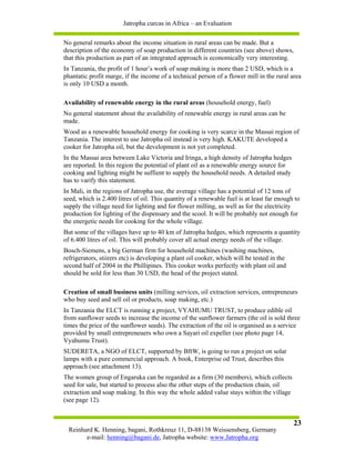 Jatropha curcas in Africa – an Evaluation

No general remarks about the income situation in rural areas can be made. But a
description of the economy of soap production in different countries (see above) shows,
that this production as part of an integrated approach is economically very interesting.
In Tanzania, the profit of 1 hour’s work of soap making is more than 2 USD, which is a
phantatic profit marge, if the income of a technical person of a flower mill in the rural area
is only 10 USD a month.

Availability of renewable energy in the rural areas (household energy, fuel)
No general statement about the availability of renewable energy in rural areas can be
made.
Wood as a renewable household energy for cooking is very scarce in the Massai region of
Tanzania. The interest to use Jatropha oil instead is very high. KAKUTE developed a
cooker for Jatropha oil, but the development is not yet completed.
In the Massai area between Lake Victoria and Iringa, a high density of Jatropha hedges
are reported. In this region the potential of plant oil as a renewable energy source for
cooking and lighting might be suffient to supply the household needs. A detailed study
has to varify this statement.
In Mali, in the regions of Jatropha use, the average village has a potential of 12 tons of
seed, which is 2.400 litres of oil. This quantity of a renewable fuel is at least far enough to
supply the village need for lighting and for flower milling, as well as for the electricity
production for lighting of the dispensary and the scool. It will be probably not enough for
the energetic needs for cooking for the whole village.
But some of the villages have up to 40 km of Jatropha hedges, which represents a quantity
of 6.400 litres of oil. This will probably cover all actual energy needs of the village.
Bosch-Siemens, a big German firm for household machines (washing machines,
refrigerators, stiirers etc) is developing a plant oil cooker, which will be tested in the
second half of 2004 in the Phillipines. This cooker works perfectly with plant oil and
should be sold for less than 30 USD, the head of the project stated.

Creation of small business units (milling services, oil extraction services, entrepreneurs
who buy seed and sell oil or products, soap making, etc.)
In Tanzania the ELCT is running a project, VYAHUMU TRUST, to produce edible oil
from sunflower seeds to increase the income of the sunflower farmers (the oil is sold three
times the price of the sunflower seeds). The extraction of the oil is organised as a service
provided by small entrepreneuers who own a Sayari oil expeller (see photo page 14,
Vyahumu Trust).
SUDERETA, a NGO of ELCT, supported by BftW, is going to run a project on solar
lamps with a pure commercial approach. A book, Enterprise od Trust, describes this
approach (see attachment 13).
The women group of Engaruka can be regarded as a firm (30 members), which collects
seed for sale, but started to process also the other steps of the production chain, oil
extraction and soap making. In this way the whole added value stays within the village
(see page 12).


                                                                                             23
  Reinhard K. Henning, bagani, Rothkreuz 11, D-88138 Weissensberg, Germany
        e-mail: henning@bagani.de, Jatropha website: www.Jatropha.org
 
