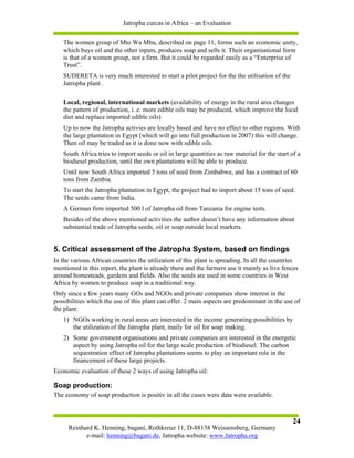 Jatropha curcas in Africa – an Evaluation

   The women group of Mto Wa Mbu, described on page 11, forms such an economic unity,
   which buys oil and the other inputs, produces soap and sells it. Their organisational form
   is that of a women group, not a firm. But it could be regarded easily as a “Enterprise of
   Trust”.
   SUDERETA is very much interested to start a pilot project for the the utilisation of the
   Jatropha plant .

   Local, regional, international markets (availability of energy in the rural area changes
   the pattern of production, i. e. more edible oils may be produced, which improve the local
   diet and replace imported edible oils)
   Up to now the Jatropha activies are locally based and have no effect to other regions. With
   the large plantation in Egypt (which will go into full production in 2007) this will change.
   Then oil may be traded as it is done now with edible oils.
   South Africa tries to import seeds or oil in large quantities as raw material for the start of a
   biodiesel production, until the own plantations will be able to produce.
   Until now South Africa imported 5 tons of seed from Zimbabwe, and has a contract of 60
   tons from Zambia.
   To start the Jatropha plantation in Egypt, the project had to import about 15 tons of seed.
   The seeds came from India.
   A German firm imported 500 l of Jatropha oil from Tanzania for engine tests.
   Besides of the above mentioned activities the author doesn’t have any information about
   substantial trade of Jatropha seeds, oil or soap outside local markets.


5. Critical assessment of the Jatropha System, based on findings
In the various African countries the utilization of this plant is spreading. In all the countries
mentioned in this report, the plant is already there and the farmers use it mainly as live fences
around homesteads, gardens and fields. Also the seeds are used in some countries in West
Africa by women to produce soap in a traditional way.
Only since a few years many GOs and NGOs and private companies show interest in the
possibilities which the use of this plant can offer. 2 main aspects are predominant in the use of
the plant:
   1) NGOs working in rural areas are interested in the income generating possibilities by
      the utilization of the Jatropha plant, maily for oil for soap making.
   2) Some government organisations and private companies are interested in the energetic
      aspect by using Jatropha oil for the large scale production of biodiesel. The carbon
      sequestration effect of Jatropha plantations seems to play an important role in the
      financement of these large projects.
Economic evaluation of these 2 ways of using Jatropha oil:

Soap production:
The economy of soap production is positiv in all the cases were data were available.



                                                                                               24
     Reinhard K. Henning, bagani, Rothkreuz 11, D-88138 Weissensberg, Germany
           e-mail: henning@bagani.de, Jatropha website: www.Jatropha.org
 