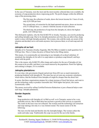 Jatropha curcas in Africa – an Evaluation

In the case of Tanzania, were the most and the most recently collected data were available, the
economy of soap production shows impressing profit. The profit changes within the different
steps of the processing chain.
           The first step, the collection of seeds, shows the lowest income for 1 hour of work,
           only 0,29 USD per hour.
           The second step, oil extraction by the hand operated ram press, shows an income
           of 0,73 USD per hour, i. e. almost 3-fold the income of seed collection.
           The third step, the production of soap from the Jatropha oil, shows the highest
           profit, 2,82 USD per hour.
This third point explains, why the firm KAKUTE in Arusha, Tanzania, can exist by producing
and selling Jatropha soap. Due to its Jatropha promotion activities they are able to buy cheap
seeds in areas with high Jatropha potential. The women, who sold the seeds, are aware of the
situation and decided, not to sell seeds anymore, but to process them, to oil and soap and sell
that.

Jatropha oil as fuel:
Jatropha oil in Tanzania (Arusha, Engaruka, Mto Wa Mbu) is traded in small quantities for 2
USD per litre. This is 3-times the price of Diesel fuel at the filling station.
This means, it is economically not interesting to use Jatropha oil as diesel substitute. If
somebody has Jatropha oil, he sells it to soap makers or produces soap himself, and buys
diesel with the profit.
This is the reason, why KAKUTE offers lamps and cookers for the use of Jatropha oil, but
this seems to be an alibi, and there is not much interest by the population. Petrol for lighting
and cooking is cheaper, if it is available.

Jatropha plantations:
It is not clear, why goverments (Egypt) and private firms (D1) are so much interested in
producing biodiesel with Jatropha oil. The autor has not yet seen any economic calculation,
which shows, that the biodiesel from Jatropha oil might be cheaper than the diesel fuel.
It seems, that these organisations prepare for a sharp increase of fossil fuel prices, and want to
get the technology ready to produce renewable fuel. With higher fuel pricec, this seems
economically viable.
The money received by selling Certified Emission Reductions is just a financial help to start
such large. Jatropha plantations.

Gender Aspects:
   Mali:
   Soap production with Jatropha oil, in Mali as well as in Tanzania, seems to be a very
   priftzable activity. But in Mali there has not been a growth of this activity as expected.
   The seeds on the trees were not collected. The women used the technology (oil extraction
   and soap making), but only to a very limited extend. The reason seems to be the
   following:
   The men own the land and therefor also the Jastropha hedges. The women collect the
   seeds and make soap. Traditionally this soap was just for the use in the family.

                                                                                               25
     Reinhard K. Henning, bagani, Rothkreuz 11, D-88138 Weissensberg, Germany
           e-mail: henning@bagani.de, Jatropha website: www.Jatropha.org
 