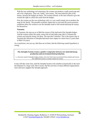 Jatropha curcas in Africa – an Evaluation

   With the new technology (oil extraction), the women can produce a really good soap and
   sell it for a high price. They can “really” earn money. The men asked for part of the
   money, because the hedges are theirs. The women refused, so the men refused to give the
   women the right to collect the seeds from the hedges.
   Now the women use the new technology only in a very small extend, just to produce the
   soap for the family. The possible economic impact has to wait until the socio-economic
   conditions allow the women to use the Jatropha seeds to full extend and keep the money
   for themselves.
   Tanzania:
   In Tanzania, the men are as in Mali the owners of the land and of the Jatropha hedges.
   And the women collect the seeds, extract the oil and make soap. But in Tanzania the
   women can keep the money for them. The men don’t interfere. This is the reason why in
   Tanzania the utilization of Jatropha had much more impact in a short time (2 years) than
   in Mali (10 years).
As a conclusion, one can say, that there are no hints, that the following central hypothesis is
wrong:


    The Jatropha System creates a positive reciprocity between raw material/energy
                   production and environment/food production.
 i. e. the more seeds/oil Jatropha hedges produce, the more food crops are protected from animals and erosion.
                               Also additional income is created, mainly for women.


It may still take some time, until the Jatropha System will contribut economically to the rural
development in a large scale. But it seems, that the activities of many different organisations
more and more suppport the Jatropha approach.




                                                                                                            26
     Reinhard K. Henning, bagani, Rothkreuz 11, D-88138 Weissensberg, Germany
           e-mail: henning@bagani.de, Jatropha website: www.Jatropha.org
 