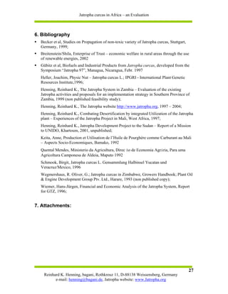 Jatropha curcas in Africa – an Evaluation



6. Bibliography
  Becker et al, Studies on Propagation of non-toxic variety of Jatropha curcas, Stuttgart,
  Germany, 1999;
  Breitenstein/Shila, Enterprise of Trust – economic welfare in rural areas through the use
  of renewable energies, 2002
  Gübitz et al, Biofuels and Industrial Products from Jatropha curcas, developed from the
  Symposium “Jatropha 97”, Managua, Nicaragua, Febr. 1997
  Heller, Joachim, Physic Nut – Jatropha curcas L.; IPGRI - International Plant Genetic
  Resources Institute,1996;
  Henning, Reinhard K., The Jatropha System in Zambia – Evaluation of the existing
  Jatropha activities and proposals for an implementation strategy in Southern Province of
  Zambia, 1999 (non published feasibility study);
  Henning, Reinhard K., The Jatropha website http://www.jatropha.org, 1997 – 2004;
  Henning, Reinhard K., Combating Desertification by integrated Utilization of the Jatropha
  plant – Experiences of the Jatropha Project in Mali, West Africa, 1997;
  Henning, Reinhard K., Jatropha Development Project to the Sudan – Report of a Mission
  to UNIDO, Khartoum, 2001, unpublished;
  Keita, Anne, Production et Utilisation de l’Huile de Pourghère comme Carburant au Mali
  – Aspects Socio-Economiques, Bamako, 1992
  Quental Mendes, Ministerio da Agricultura, Direc ão de Economia Agrária, Para uma
  Agricoltura Camponesa de Aldeia, Maputo 1992
  Schmook, Birgit, Jatropha curcas L. Gensammlung Halbinsel Yucatan und
  Veracruz/Mexico, 1996
  Wegmershaus, R. Oliver, G.; Jatropha curcas in Zimbabwe, Growers Handbook; Plant Oil
  & Engine Development Group Ptv. Ltd., Harare, 1993 (non published copy);
  Wiemer, Hans-Jürgen, Financial and Economic Analysis of the Jatropha System, Report
  for GTZ, 1996;


7. Attachments:




                                                                                             27
    Reinhard K. Henning, bagani, Rothkreuz 11, D-88138 Weissensberg, Germany
          e-mail: henning@bagani.de, Jatropha website: www.Jatropha.org
 