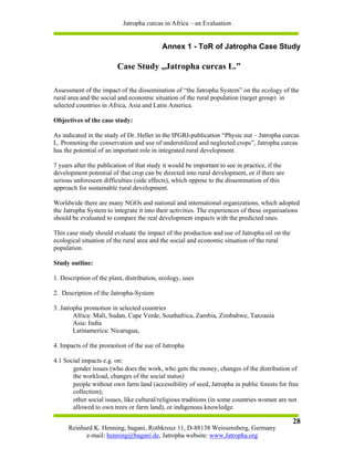 Jatropha curcas in Africa – an Evaluation


                                           Annex 1 - ToR of Jatropha Case Study

                         Case Study „Jatropha curcas L.”

Assessment of the impact of the dissemination of “the Jatropha System” on the ecology of the
rural area and the social and economic situation of the rural population (target group) in
selected countries in Africa, Asia and Latin America.

Objectives of the case study:

As indicated in the study of Dr. Heller in the IPGRI-publication “Physic nut – Jatropha curcas
L. Promoting the conservation and use of underutilized and neglected crops”, Jatropha curcas
has the potential of an important role in integrated rural development.

7 years after the publication of that study it would be important to see in practice, if the
development potential of that crop can be directed into rural development, or if there are
serious unforeseen difficulties (side effects), which oppose to the dissemination of this
approach for sustainable rural development.

Worldwide there are many NGOs and national and international organizations, which adopted
the Jatropha System to integrate it into their activities. The experiences of these organisations
should be evaluated to compare the real development impacts with the predicted ones.

This case study should evaluate the impact of the production and use of Jatropha oil on the
ecological situation of the rural area and the social and economic situation of the rural
population.

Study outline:

1. Description of the plant, distribution, ecology, uses

2. Description of the Jatropha-System

3. Jatropha promotion in selected countries
        Africa: Mali, Sudan, Cape Verde, Southafrica, Zambia, Zimbabwe, Tanzania
        Asia: India
        Latinamerica: Nicaragua,

4. Impacts of the promotion of the use of Jatropha

4.1 Social impacts e.g. on:
       gender issues (who does the work, who gets the money, changes of the distribution of
       the workload, changes of the social status)
       people without own farm land (accessibility of seed, Jatropha in public forests for free
       collection);
       other social issues, like cultural/religious traditions (in some countries women are not
       allowed to own trees or farm land), or indigenous knowledge

                                                                                               28
     Reinhard K. Henning, bagani, Rothkreuz 11, D-88138 Weissensberg, Germany
           e-mail: henning@bagani.de, Jatropha website: www.Jatropha.org
 