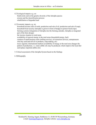 Jatropha curcas in Africa – an Evaluation



4.2 Ecological impacts e.g. on:
    biodiversity and on the genetic diversity of the Jatropha species
    erosion and the desertification process
    rehabilitation of degraded land

4.3 Economic impacts e.g. on:
    household income (sale of seeds, production and sale of oil, production and sale of soap);
    household food security (Jatropha is grown in form of hedges to protect food crops)
    farming systems (integration of Jatropha into the farming calender, Jatropha as integrated
    part of the farm design)
    the income situation in rural areas
    availability of renewal energy in the rural areas (household energy, fuel)
    creation of small business units (milling services, oil extraction services, entrepreneurs
    who buy seed and sell oil or products, soap making, etc)
    local, regional, international markets (availability of energy in the rural area changes the
    pattern of production, i. e. more edible oils may be produced, which improve the local diet
    and replace imported edible oils)

5. Critical assessment of the Jatropha-System based on the findings

6. Bibliography




                                                                                             29
     Reinhard K. Henning, bagani, Rothkreuz 11, D-88138 Weissensberg, Germany
           e-mail: henning@bagani.de, Jatropha website: www.Jatropha.org
 
