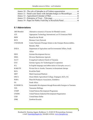 Jatropha curcas in Africa – an Evaluation


      Annex 10 - The role of Jatropha in of Carbon sequestration ........................... 44
      Annex 11 - Small scale farms with Jatropha hedges in Mozambique ........... 45
      Annex 12 - Agricultural Calendar of Mali ............................................................ 46
      Annex 13 - Enterprise of Trust – Title page ......................................................... 47
      Annex 14 - Paper for Public Field Day in KwaZulu/Natal ............................... 48


0.1 Abbreviations
ARI-Monduli              Alternative resources of income for Monduli women
ATI                      Appropriate Technology International, an US American NGO
BftW                     Bread for the World
BUN                      Biomass Users Network
CNESOLER                 Centre National d’Energie Solaire et des Energies Renouvelables,
                         Bamako, Mali
DAEA                     Department of Agriculture and Environmental Affairs, South
                         Africa
DED                      German Development Service
DMA                      Division Machinisme Agricole
ELCT                     Evangelical Lutheren Church of Tanzania
GTZ                      German Agency for Technological Co-operation
JCL                      In English language used abbreviation of Jatropha curcas L.
KAKUTE                   Private firm in Arusha, Tanzania, to disseminate Jatropa
KZA                      KwaZulu-Natal
MFP                      Multi Functional Platform
OSCA                     Owen Sithole Agricultural College, Empageni, KZA, SA
POPA                     Plant Oil Producers Association, Zimbabwe
SA                       South Africa
SUDERETA                 Sustainable Development through Renewable Energies in Tanzania
TZS                      Tanzanian Shillings
UNDP                     United Nations Development Programme
UNIDO                    United Nations Industrial Development Organisation
USD                      United States Dollar
ZMK                      Zambian Kwacha




                                                                                                            3
       Reinhard K. Henning, bagani, Rothkreuz 11, D-88138 Weissensberg, Germany
             e-mail: henning@bagani.de, Jatropha website: www.Jatropha.org
 