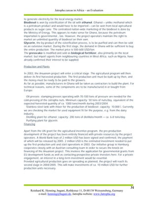 Jatropha curcas in Africa – an Evaluation


to generate electricity for the local energy market.
Biodiesel is won by esterification of the oil with ethanol. Ethanol – unlike methanol which
is a petroleum product and would have to be imported – can be won from local agricultural
products as sugar cane. The centralized nation-wide marketing of the biodiesel is done by
the Ministry of Energy. This appears to make sense for Ghana, because the petroleum
importation is governmental , too. However, the project operators maintain the right to
market an unlimited quantity of biodiesel on their own.
Glycerin, the by-product of the esterification process, is to be purified and can then be sold
on an extensive market. During the first stage, the demand in Ghana will be sufficient to buy
the entire production. The market price is 500-600 USD/ton.
The presscake is modified and sold as biological fertilizer, also primarily on the local
market; but import agents from neighbouring countries in West Africa, such as Nigeria, have
already confirmed their interest to be supplied.

Production and Plants

In 2003, the Anuanom project will enter a critical stage. The agricultural program will then
deliver its first harvested production. The first production unit must be built up by then, and
the money must be ready to be paid to the growers.
As far as possible, manufacturers in Ghana will be taken as contractors to build the plant. For
technical reasons, some of the components are to be manufactured in or bought from
Europe:

  Oil-presses: stamping presses operating with 70-100 tons of pressure are needed for the
cold-pressing of the Jatropha nuts. Minimum capacity: 50 tons of nuts/day, equivalent of the
expected harvested quantity of ca. 1000 tons/month during 2003/2004.
  Stainless steel tank with mixer for the production of biodiesel; capacity: 10.000 l. Currently
we are checking the market for used equipment fit for the purpose, e.g. from the dairy
industry.
  Distilling plant for ethanol; capacity: 200 tons of distillate/month = ca. 6-8 tons/day.
  Purifying plant for glycerin.
Financing

Apart from the UN grant for the agricultural incentive program, the pre-production
development of the project has been entirely financed with private resources by the project
operators. A World Bank loan of 2 million USD has been signed and confirmed, the payment
of which will be released by 2005. 2 million USD is the estimated investment needed to put
up the first production unit and start operations in 2003. Our initiative group in Hamburg
cooperates closely with an Austrian consulting team in order to secure the knock-on
financing of the Anuanom project. This involves the application for governmental grants from
EU development funds as well as contacting prospective private investors here. For a private
engagement, an interest in a long-term investment would be essential.
Provided agricultural production goes on spreading as planned, the project will reach its
second stage in 2004/2005. This will make investments of ca. 10 million USD for further
production units necessary.




                                                                                             31
     Reinhard K. Henning, bagani, Rothkreuz 11, D-88138 Weissensberg, Germany
           e-mail: henning@bagani.de, Jatropha website: www.Jatropha.org
 