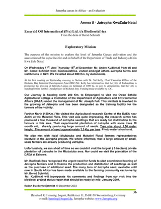Jatropha curcas in Africa – an Evaluation



                                                    Annex 5 - Jatropha KwaZulu-Natal

Emerald Oil International (Pty) Ltd. t/a Biodieselafrica
                                  From the desk of Bernd Schmidt


                                      Exploratory Mission

The purpose of the mission to explore the level of Jatropha Curcas cultivation and the
assessment of the capacities for and on behalf of the Department of Trade and Industry (dti) in
Kwa Zulu Natal.

On Wednesday 17th. And Thursday 18th.of December, Mr. Andre Kudlinski from dti and
Mr. Bernd Schmidt from Biodieselafrica, visited amongst others Jatropha farms and
institutions in KZN. We travelled about 800 Km. by Automobile.

At the first meeting on Wednesday morning in Durban with Dr. Sid Kelly, Chief Executive Officer of the
Richards Bay Industrial Development Zone (IDZ) Mr. Kelly has informed us, that the City of Richardsbay is
promoting the growing of Jatropha Curcas on farmland of 4000 ha. in size, to demonstrate, that the City is
standing behind the Bio Diesel project in Richards Bay. Funding made available by IDC.

Our Journey is heading north 200 Km. to Empangeni to visit the Owen Sithole
Agricultural College a Institution of the Department of Agriculture and Environmental
Affairs (DAEA) under the management of Mr. Joseph Foli. This institute is involved in
the growing of Jatropha and has been designated as the training facility for the
farmers of the vicinity.

Further North (180Km.) We visited the Agricultural research Centre of the DAEA near
Jozini at the Makatini Flats. This visit was quite impressing, the research centre has
produced a few thousand of Jatropha seedlings that are ready for distribution to the
farmers in this area. Their experimental plantation of Jatropha with some trees 18
month old, already producing large amount of seeds. Tree size about 1.50 meter
height. The amount of seed approximately 2.5 Kg. per tree. Photo material on hand.

We also met with local (Mtubatuba and Makatini Flats) farmers representatives
involved in the Jatropha project. We where informed, that a large amount of small-
scale farmers are already producing Jatropha.

Unfortunately, we run short of time so we couldn’t visit the largest ( 5 hectare) private
plantation of Jatropha in the Mtubatuba area. Nor could we visit the plantation of the
DAEA at Eshowe.

Mr. Kudlinski has recognised the urgent need for funds to start coordinated training of
Jatropha farmers and to finance the production and distribution of seedlings as well
as the purchase of additional seed. The many tons of Jatropha seed, available until
now in South Africa has been made available to the farming community exclusive by
Mr. Bernd Schmidt.
 Mr. Kudlinski will incorporate his comments and findings from our visit into the
biodiesel project status report that should be ready by mid- January 2004.

Report by: Bernd Schmidt 19 December 2003

                                                                                                      36
      Reinhard K. Henning, bagani, Rothkreuz 11, D-88138 Weissensberg, Germany
            e-mail: henning@bagani.de, Jatropha website: www.Jatropha.org
 