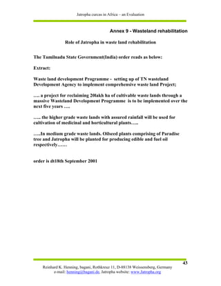 Jatropha curcas in Africa – an Evaluation



                                          Annex 9 - Wasteland rehabilitation

                Role of Jatropha in waste land rehabilitation


The Tamilnadu State Government(India) order reads as below:

Extract:

Waste land development Programme - setting up of TN wasteland
Development Agency to implement comprehensive waste land Project;

…. a project for reclaiming 20lakh ha of cultivable waste lands through a
massive Wasteland Development Programme is to be implemented over the
next five years ….

….. the higher grade waste lands with assured rainfall will be used for
cultivation of medicinal and horticultural plants…..

…..In medium grade waste lands. Oilseed plants comprising of Paradise
tree and Jatropha will be planted for producing edible and fuel oil
respectively……


order is dt18th September 2001




                                                                               43
    Reinhard K. Henning, bagani, Rothkreuz 11, D-88138 Weissensberg, Germany
          e-mail: henning@bagani.de, Jatropha website: www.Jatropha.org
 