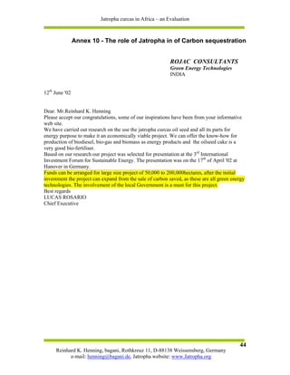 Jatropha curcas in Africa – an Evaluation



                Annex 10 - The role of Jatropha in of Carbon sequestration


                                                           ROJAC CONSULTANTS
                                                           Green Energy Technologies
                                                           INDIA


12th June '02


Dear. Mr.Reinhard K. Henning
Please accept our congratulations, some of our inspirations have been from your informative
web site.
We have carried out research on the use the jatropha curcas oil seed and all its parts for
energy purpose to make it an economically viable project. We can offer the know-how for
production of biodiesel, bio-gas and biomass as energy products and the oilseed cake is a
very good bio-fertiliser.
Based on our research our project was selected for presentation at the 3rd International
Investment Forum for Sustainable Energy. The presentation was on the 17th of April '02 at
Hanover in Germany.
Funds can be arranged for large size project of 50,000 to 200,000hectares, after the initial
investment the project can expand from the sale of carbon saved, as these are all green energy
technologies. The involvement of the local Government is a must for this project.
Best regards
LUCAS ROSARIO
Chief Executive




                                                                                           44
     Reinhard K. Henning, bagani, Rothkreuz 11, D-88138 Weissensberg, Germany
           e-mail: henning@bagani.de, Jatropha website: www.Jatropha.org
 
