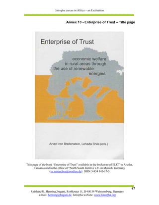 Jatropha curcas in Africa – an Evaluation



                                 Annex 13 - Enterprise of Trust – Title page




Title page of the book “Enterprise of Trust” available in the bookstore of ELCT in Arusha,
       Tansania and in the office of “North South Inititive e.V. in Munich, Germany
                    (eu.muenchen@t-online.de). ISBN 3-934 145-17-5




                                                                                        47
   Reinhard K. Henning, bagani, Rothkreuz 11, D-88138 Weissensberg, Germany
         e-mail: henning@bagani.de, Jatropha website: www.Jatropha.org
 