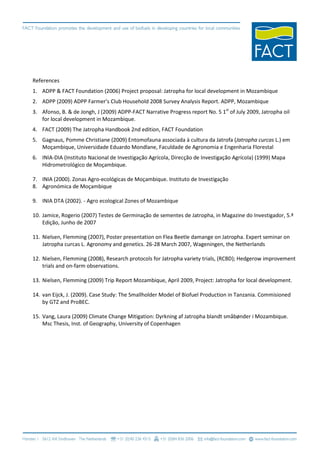 References
1. ADPP & FACT Foundation (2006) Project proposal: Jatropha for local development in Mozambique
2. ADPP (2009) ADPP Farmer’s Club Household 2008 Survey Analysis Report. ADPP, Mozambique
3. Afonso, B. & de Jongh, J (2009) ADPP-FACT Narrative Progress report No. 5 1st of July 2009, Jatropha oil
   for local development in Mozambique.
4. FACT (2009) The Jatropha Handbook 2nd edition, FACT Foundation
5. Gagnaus, Pomme Christiane (2009) Entomofauna associada à cultura da Jatrofa (Jatropha curcas L.) em
   Moçambique, Universidade Eduardo Mondlane, Faculdade de Agronomia e Engenharia Florestal
6. INIA-DIA (Instituto Nacional de Investigação Agrícola, Direcção de Investigação Agrícola) (1999) Mapa
   Hidrometrológico de Moçambique.

7. INIA (2000). Zonas Agro-ecológicas de Moçambique. Instituto de Investigação
8. Agronómica de Moçambique

9. INIA DTA (2002). - Agro ecological Zones of Mozambique

10. Jamice, Rogerio (2007) Testes de Germinação de sementes de Jatropha, in Magazine do Investigador, 5.ª
    Edição, Junho de 2007

11. Nielsen, Flemming (2007), Poster presentation on Flea Beetle damange on Jatropha. Expert seminar on
    Jatropha curcas L. Agronomy and genetics. 26-28 March 2007, Wageningen, the Netherlands

12. Nielsen, Flemming (2008), Research protocols for Jatropha variety trials, (RCBD); Hedgerow improvement
    trials and on-farm observations.

13. Nielsen, Flemming (2009) Trip Report Mozambique, April 2009, Project: Jatropha for local development.

14. van Eijck, J. (2009). Case Study: The Smallholder Model of Biofuel Production in Tanzania. Commisioned
    by GTZ and ProBEC.

15. Vang, Laura (2009) Climate Change Mitigation: Dyrkning af Jatropha blandt småbønder i Mozambique.
    Msc Thesis, Inst. of Geography, University of Copenhagen
 